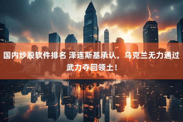 国内炒股软件排名 泽连斯基承认，乌克兰无力通过武力夺回领土！