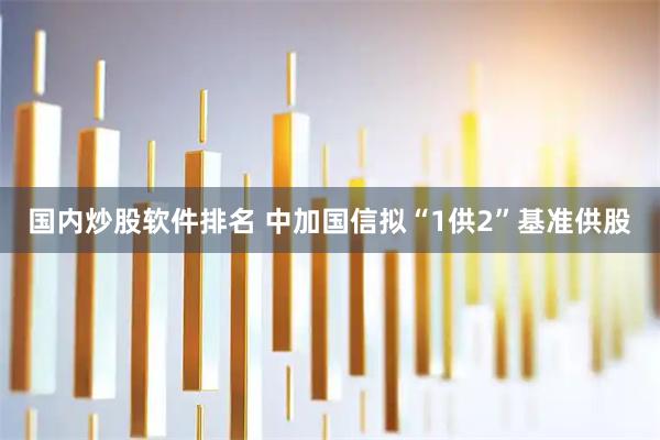国内炒股软件排名 中加国信拟“1供2”基准供股