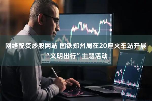 网络配资炒股网站 国铁郑州局在20座火车站开展“文明出行”主题活动