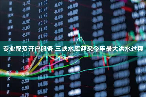 专业配资开户服务 三峡水库迎来今年最大洪水过程