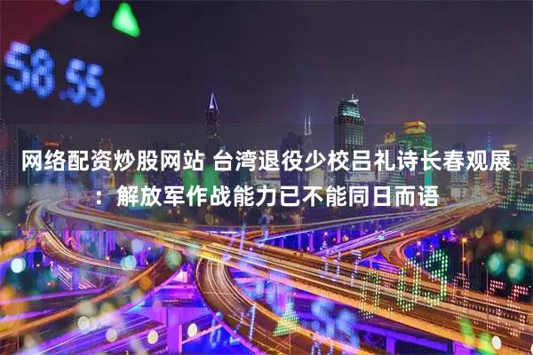 网络配资炒股网站 台湾退役少校吕礼诗长春观展：解放军作战能力已不能同日而语