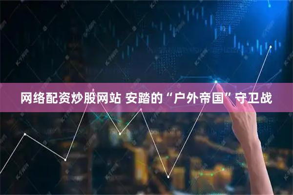 网络配资炒股网站 安踏的“户外帝国”守卫战