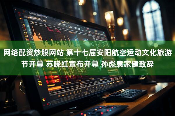 网络配资炒股网站 第十七届安阳航空运动文化旅游节开幕 苏晓红宣布开幕 孙彪袁家健致辞