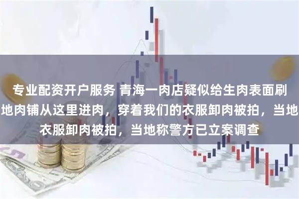 专业配资开户服务 青海一肉店疑似给生肉表面刷色，相关企业：外地肉铺从这里进肉，穿着我们的衣服卸肉被拍，当地称警方已立案调查