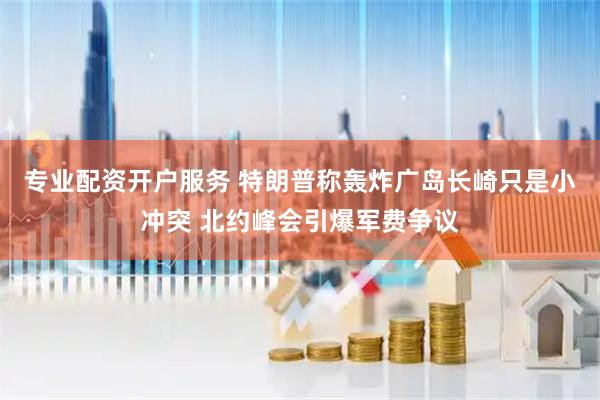 专业配资开户服务 特朗普称轰炸广岛长崎只是小冲突 北约峰会引爆军费争议