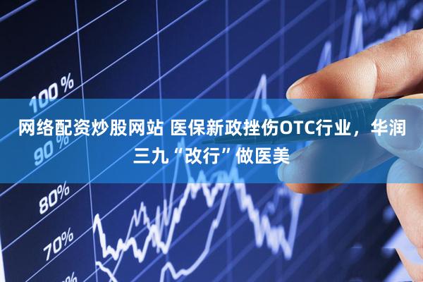 网络配资炒股网站 医保新政挫伤OTC行业，华润三九“改行”做医美