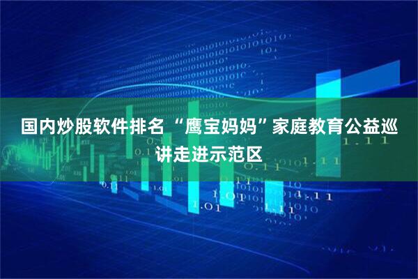 国内炒股软件排名 “鹰宝妈妈”家庭教育公益巡讲走进示范区