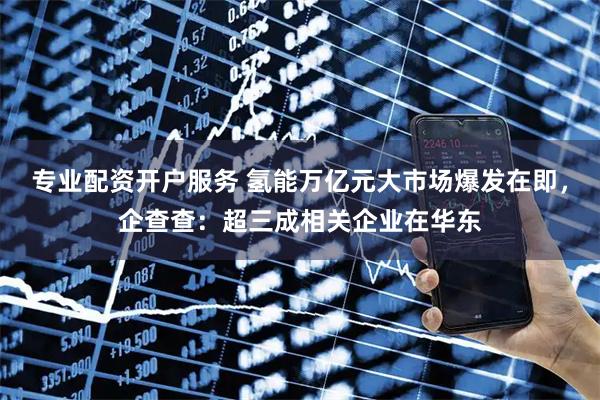 专业配资开户服务 氢能万亿元大市场爆发在即，企查查：超三成相关企业在华东