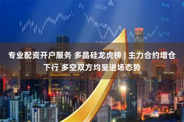专业配资开户服务 多晶硅龙虎榜 | 主力合约增仓下行 多空双方均呈进场态势