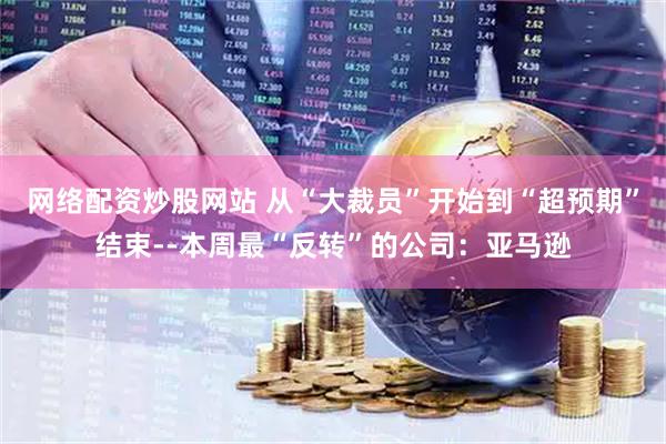 网络配资炒股网站 从“大裁员”开始到“超预期”结束--本周最“反转”的公司：亚马逊