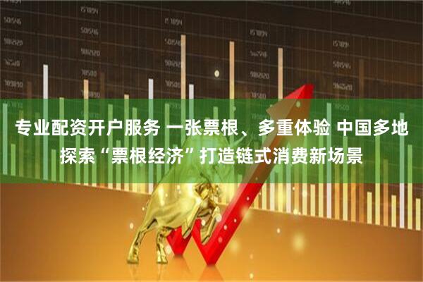 专业配资开户服务 一张票根、多重体验 中国多地探索“票根经济”打造链式消费新场景