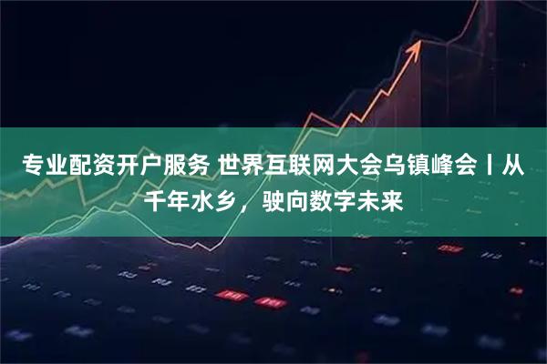 专业配资开户服务 世界互联网大会乌镇峰会丨从千年水乡，驶向数字未来