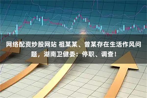 网络配资炒股网站 祖某某、曾某存在生活作风问题，湖南卫健委：停职、调查！