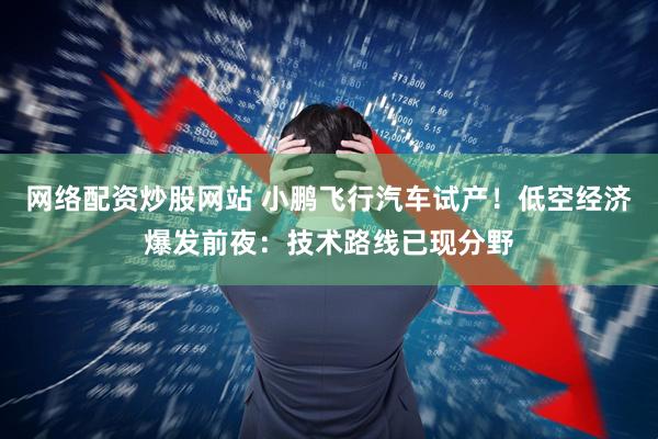 网络配资炒股网站 小鹏飞行汽车试产！低空经济爆发前夜：技术路线已现分野