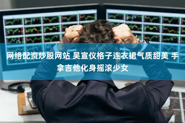 网络配资炒股网站 吴宣仪格子连衣裙气质甜美 手拿吉他化身摇滚少女