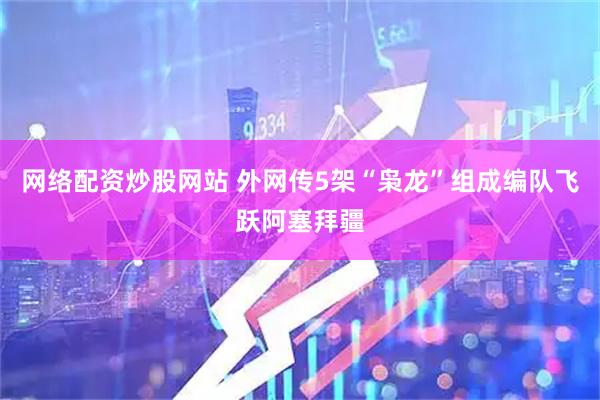 网络配资炒股网站 外网传5架“枭龙”组成编队飞跃阿塞拜疆