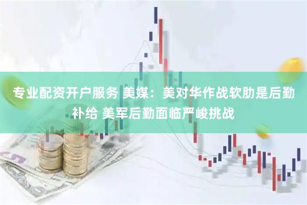 专业配资开户服务 美媒：美对华作战软肋是后勤补给 美军后勤面临严峻挑战