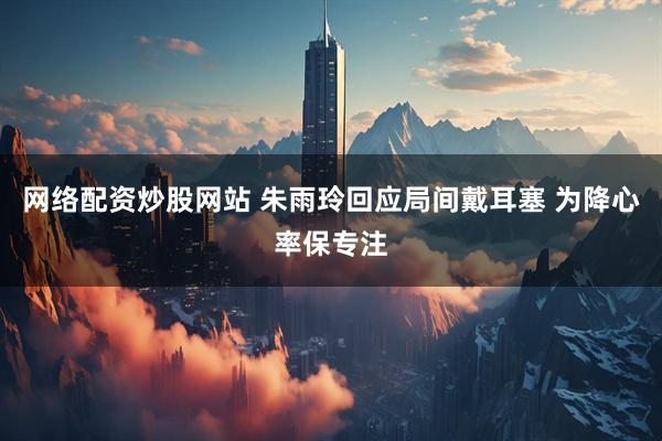 网络配资炒股网站 朱雨玲回应局间戴耳塞 为降心率保专注