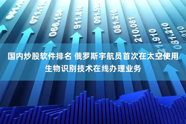 国内炒股软件排名 俄罗斯宇航员首次在太空使用生物识别技术在线办理业务