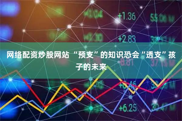 网络配资炒股网站 “预支”的知识恐会“透支”孩子的未来