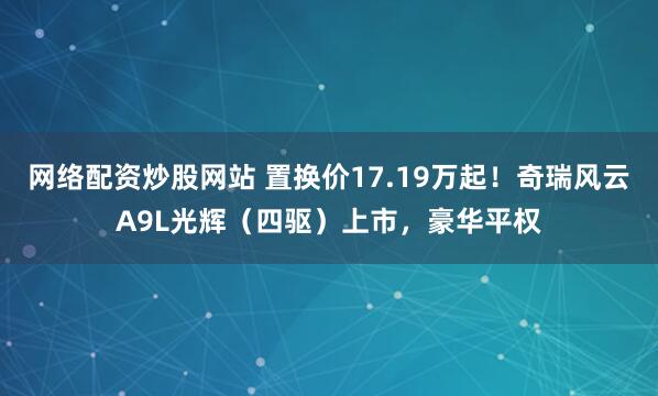 网络配资炒股网站 置换价17.19万起！奇瑞风云A9L光辉（四驱）上市，豪华平权