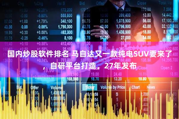 国内炒股软件排名 马自达又一款纯电SUV要来了，自研平台打造，27年发布