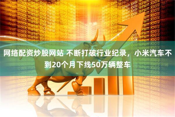 网络配资炒股网站 不断打破行业纪录，小米汽车不到20个月下线50万辆整车