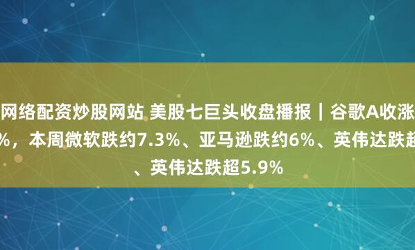网络配资炒股网站 美股七巨头收盘播报｜谷歌A收涨超3.5%，本周微软跌约7.3%、亚马逊跌约6%、英伟达跌超5.9%