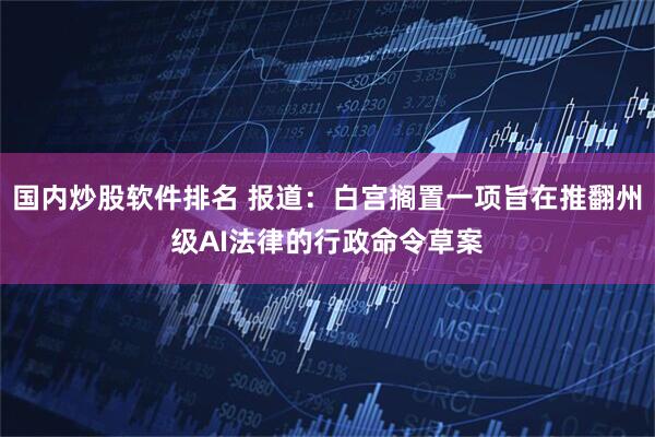 国内炒股软件排名 报道：白宫搁置一项旨在推翻州级AI法律的行政命令草案