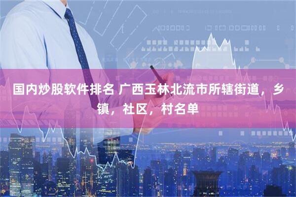 国内炒股软件排名 广西玉林北流市所辖街道，乡镇，社区，村名单