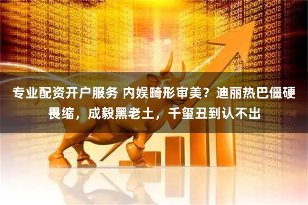 专业配资开户服务 内娱畸形审美？迪丽热巴僵硬畏缩，成毅黑老土，千玺丑到认不出