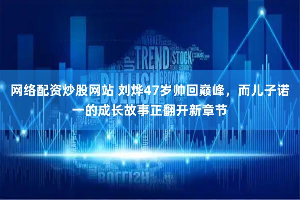 网络配资炒股网站 刘烨47岁帅回巅峰，而儿子诺一的成长故事正翻开新章节