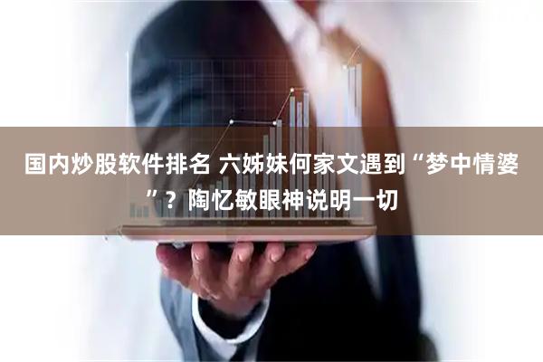 国内炒股软件排名 六姊妹何家文遇到“梦中情婆”？陶忆敏眼神说明一切