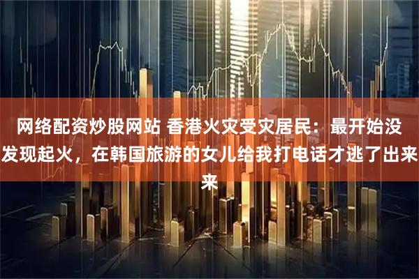 网络配资炒股网站 香港火灾受灾居民：最开始没发现起火，在韩国旅游的女儿给我打电话才逃了出来