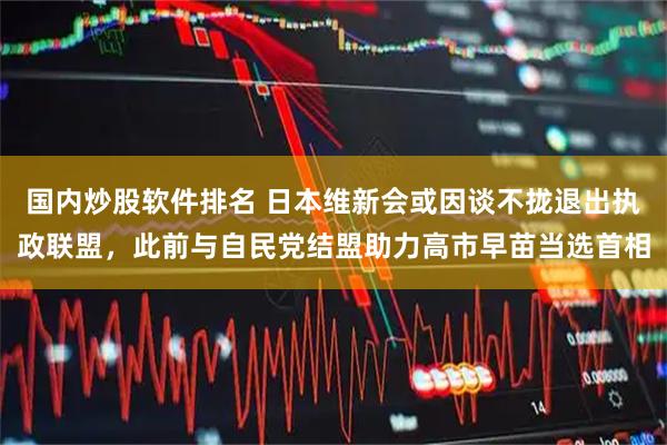 国内炒股软件排名 日本维新会或因谈不拢退出执政联盟，此前与自民党结盟助力高市早苗当选首相