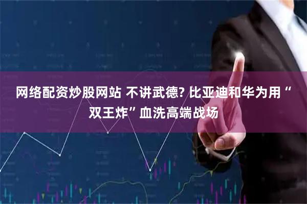 网络配资炒股网站 不讲武德? 比亚迪和华为用“双王炸”血洗高端战场