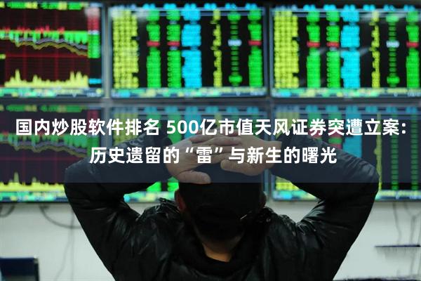 国内炒股软件排名 500亿市值天风证券突遭立案: 历史遗留的“雷”与新生的曙光