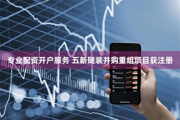 专业配资开户服务 五新隧装并购重组项目获注册