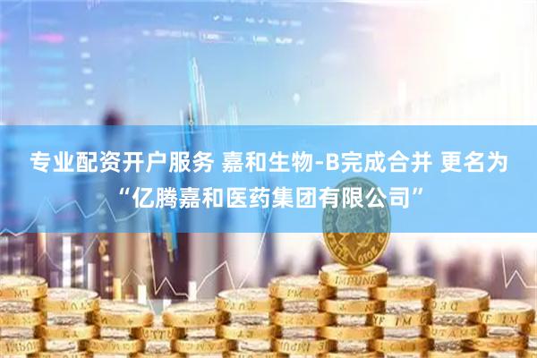 专业配资开户服务 嘉和生物-B完成合并 更名为“亿腾嘉和医药集团有限公司”