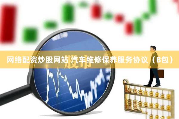网络配资炒股网站 汽车维修保养服务协议（B包）