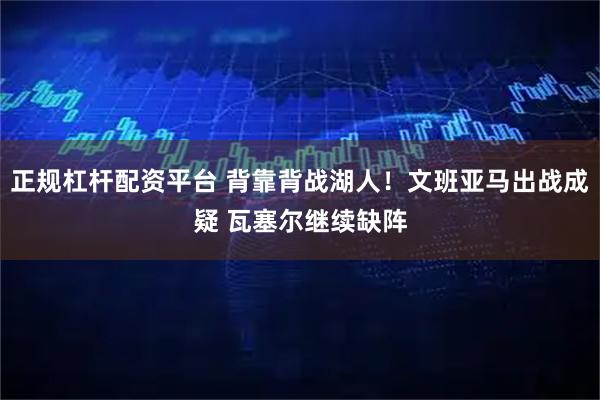 正规杠杆配资平台 背靠背战湖人！文班亚马出战成疑 瓦塞尔继续缺阵