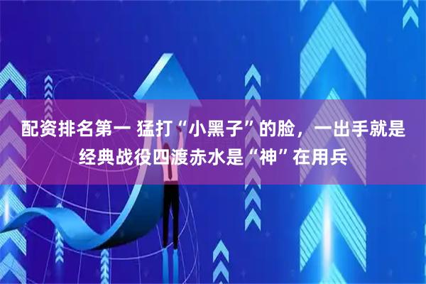配资排名第一 猛打“小黑子”的脸，一出手就是经典战役四渡赤水是“神”在用兵