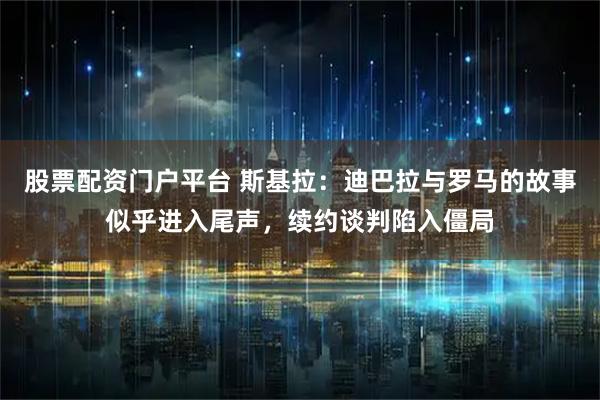 股票配资门户平台 斯基拉：迪巴拉与罗马的故事似乎进入尾声，续约谈判陷入僵局