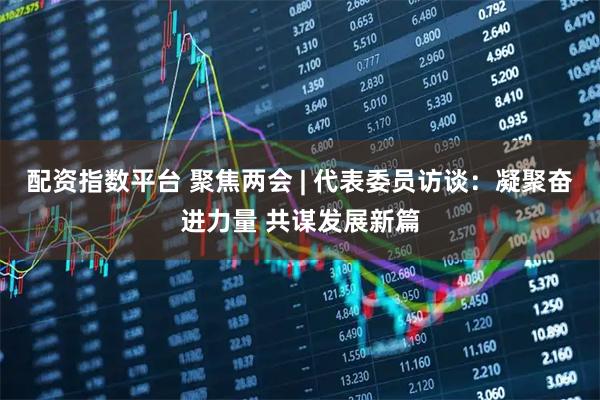 配资指数平台 聚焦两会 | 代表委员访谈：凝聚奋进力量 共谋发展新篇