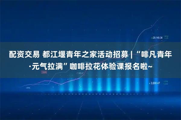 配资交易 都江堰青年之家活动招募 | “啡凡青年·元气拉满”咖啡拉花体验课报名啦~