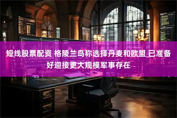 短线股票配资 格陵兰岛称选择丹麦和欧盟 已准备好迎接更大规模军事存在