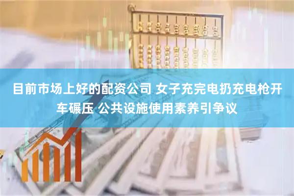 目前市场上好的配资公司 女子充完电扔充电枪开车碾压 公共设施使用素养引争议