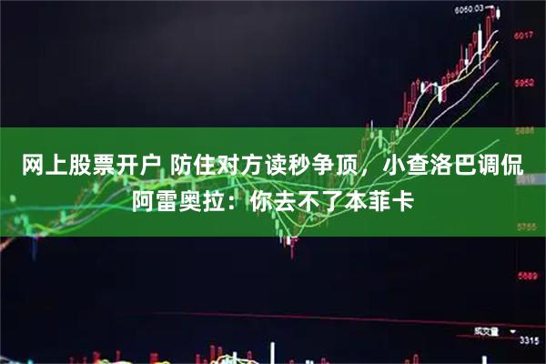 网上股票开户 防住对方读秒争顶，小查洛巴调侃阿雷奥拉：你去不了本菲卡