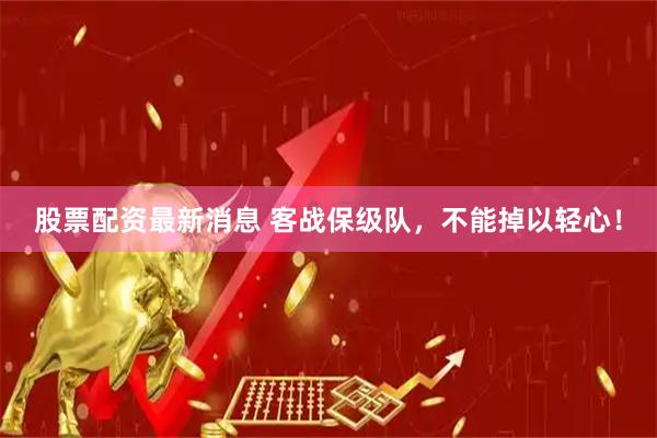 股票配资最新消息 客战保级队，不能掉以轻心！
