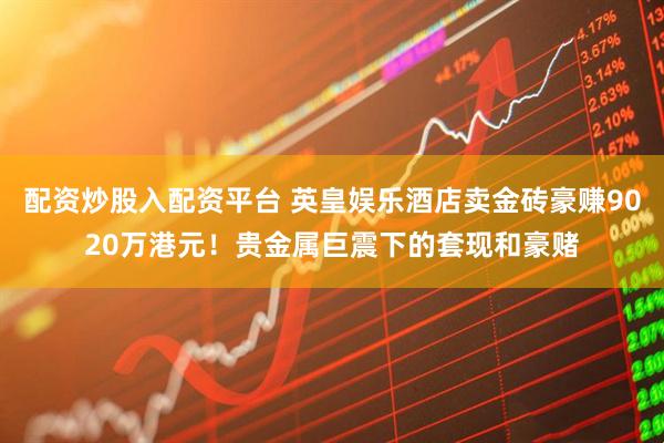 配资炒股入配资平台 英皇娱乐酒店卖金砖豪赚9020万港元！贵金属巨震下的套现和豪赌
